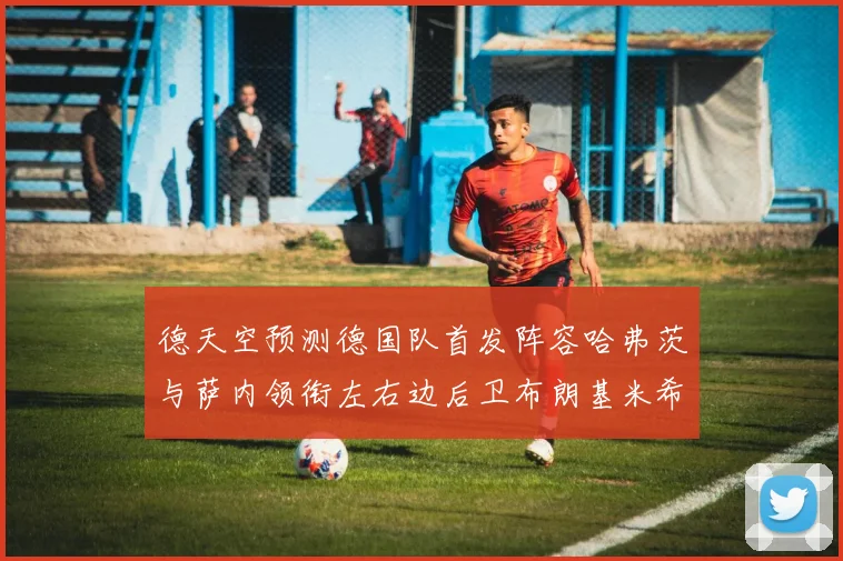 德天空预测德国队首发阵容哈弗茨与萨内领衔左右边后卫布朗基米希出战